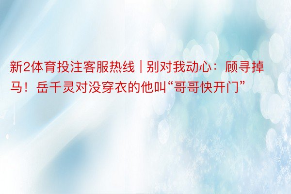 新2体育投注客服热线 | 别对我动心：顾寻掉马！岳千灵对没穿衣的他叫“哥哥快开门”