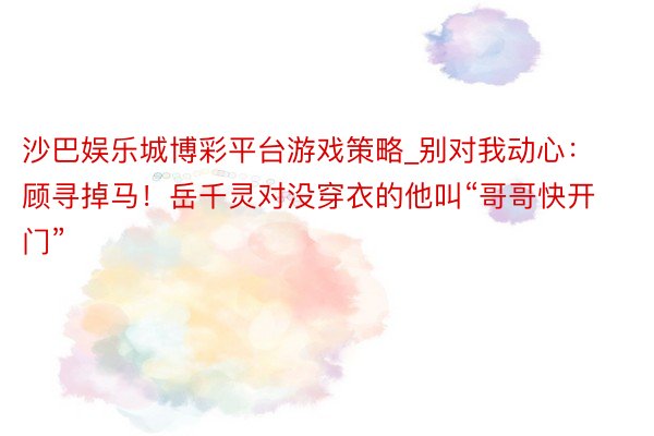 沙巴娱乐城博彩平台游戏策略_别对我动心：顾寻掉马！岳千灵对没穿衣的他叫“哥哥快开门”