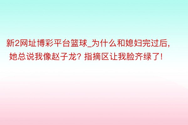 新2网址博彩平台篮球_为什么和媳妇完过后, 她总说我像赵子龙? 指摘区让我脸齐绿了!
