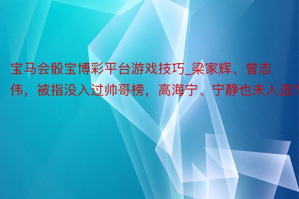 宝马会骰宝博彩平台游戏技巧_梁家辉、曾志伟，被指没入过帅哥榜，高海宁、宁静也未入选？