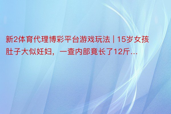 新2体育代理博彩平台游戏玩法 | 15岁女孩肚子大似妊妇，一查内部竟长了12斤…
