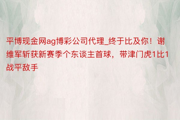 平博现金网ag博彩公司代理_终于比及你！谢维军斩获新赛季个东谈主首球，带津门虎1比1战平敌手