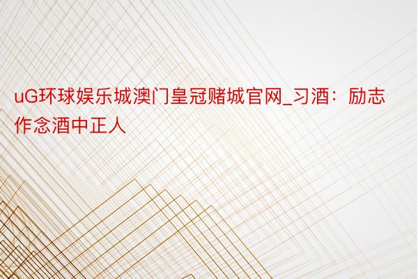 uG环球娱乐城澳门皇冠赌城官网_习酒：励志作念酒中正人