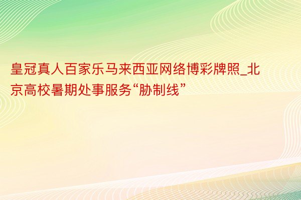 皇冠真人百家乐马来西亚网络博彩牌照_北京高校暑期处事服务“胁制线”