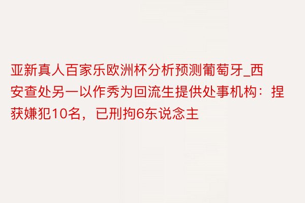 亚新真人百家乐欧洲杯分析预测葡萄牙_西安查处另一以作秀为回流生提供处事机构：捏获嫌犯10名，已刑拘6东说念主