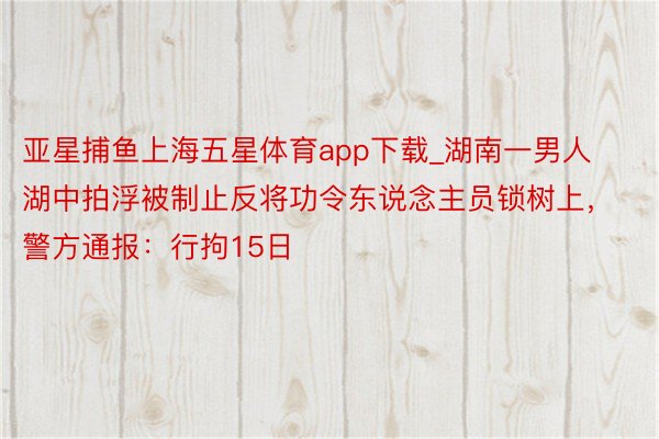 亚星捕鱼上海五星体育app下载_湖南一男人湖中拍浮被制止反将功令东说念主员锁树上，警方通报：行拘15日