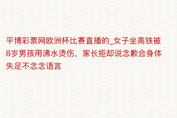 平博彩票网欧洲杯比赛直播的_女子坐高铁被8岁男孩用沸水烫伤，家长拒却说念歉合身体失足不念念语言