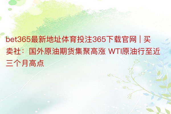 bet365最新地址体育投注365下载官网 | 买卖社：国外原油期货集聚高涨 WTI原油行至近三个月高点