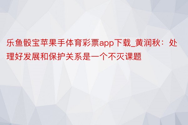 乐鱼骰宝苹果手体育彩票app下载_黄润秋：处理好发展和保护关系是一个不灭课题