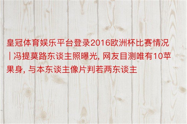 皇冠体育娱乐平台登录2016欧洲杯比赛情况 | 冯提莫路东谈主照曝光, 网友目测唯有10苹果身, 与本东谈主像片判若两东谈主