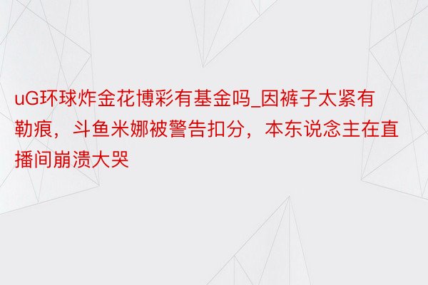 uG环球炸金花博彩有基金吗_因裤子太紧有勒痕，斗鱼米娜被警告扣分，本东说念主在直播间崩溃大哭