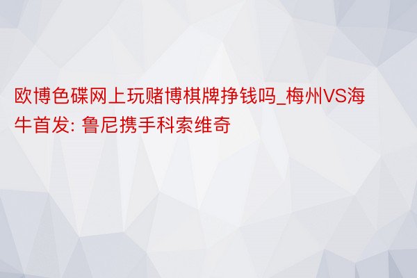 欧博色碟网上玩赌博棋牌挣钱吗_梅州VS海牛首发: 鲁尼携手科索维奇