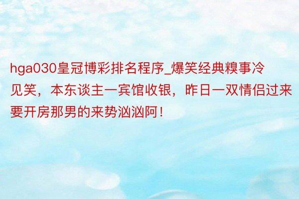 hga030皇冠博彩排名程序_爆笑经典糗事冷见笑，本东谈主一宾馆收银，昨日一双情侣过来要开房那男的来势汹汹阿！
