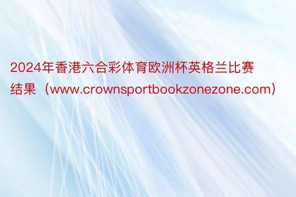 2024年香港六合彩体育欧洲杯英格兰比赛结果（www.crownsportbookzonezone.com）