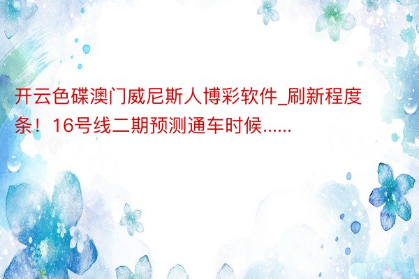 开云色碟澳门威尼斯人博彩软件_刷新程度条！16号线二期预测通车时候......