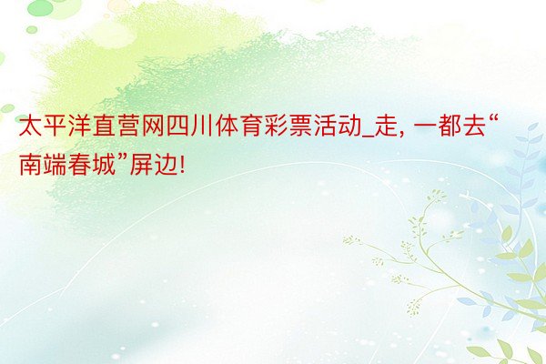 太平洋直营网四川体育彩票活动_走, 一都去“南端春城”屏边!