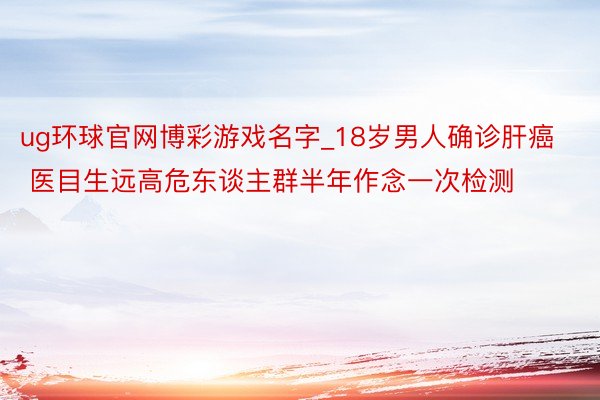 ug环球官网博彩游戏名字_18岁男人确诊肝癌 医目生远高危东谈主群半年作念一次检测