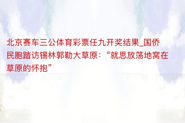 北京赛车三公体育彩票任九开奖结果_国侨民胞踏访锡林郭勒大草原：“就思放荡地窝在草原的怀抱”