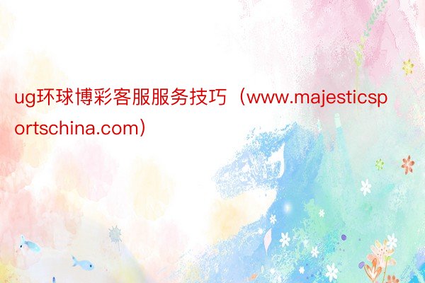 ug环球博彩客服服务技巧（www.majesticsportschina.com）
