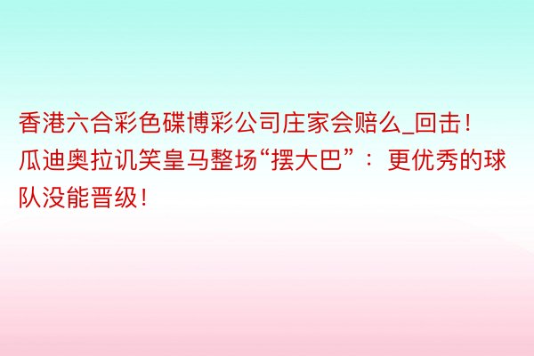 香港六合彩色碟博彩公司庄家会赔么_回击！瓜迪奥拉讥笑皇马整场“摆大巴” ：更优秀的球队没能晋级！