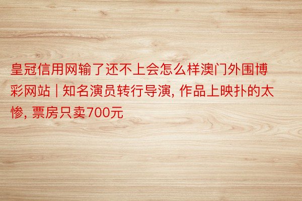 皇冠信用网输了还不上会怎么样澳门外围博彩网站 | 知名演员转行导演, 作品上映扑的太惨, 票房只卖700元