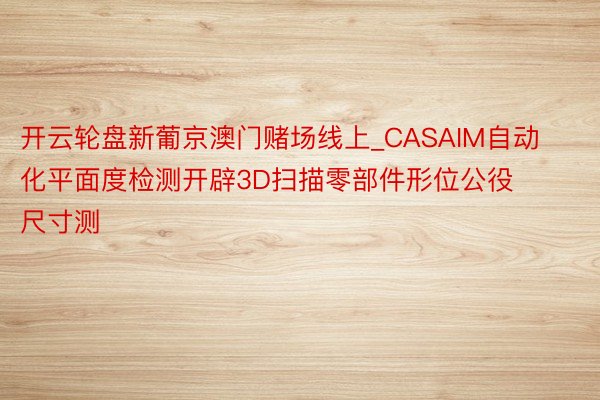 开云轮盘新葡京澳门赌场线上_CASAIM自动化平面度检测开辟3D扫描零部件形位公役尺寸测