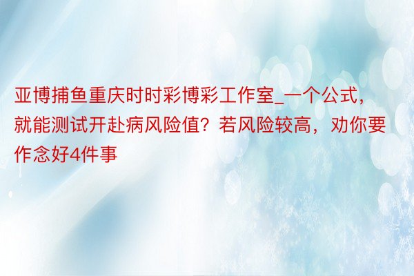 亚博捕鱼重庆时时彩博彩工作室_一个公式，就能测试开赴病风险值？若风险较高，劝你要作念好4件事