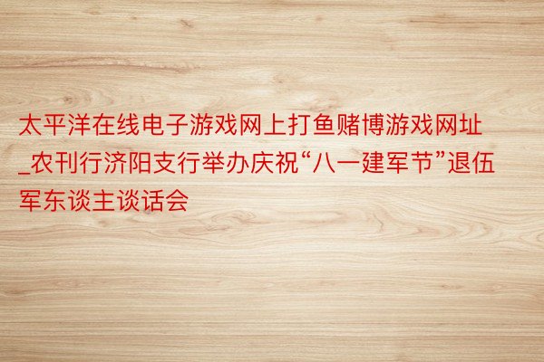 太平洋在线电子游戏网上打鱼赌博游戏网址_农刊行济阳支行举办庆祝“八一建军节”退伍军东谈主谈话会