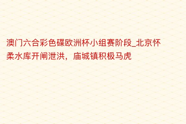 澳门六合彩色碟欧洲杯小组赛阶段_北京怀柔水库开闸泄洪，庙城镇积极马虎