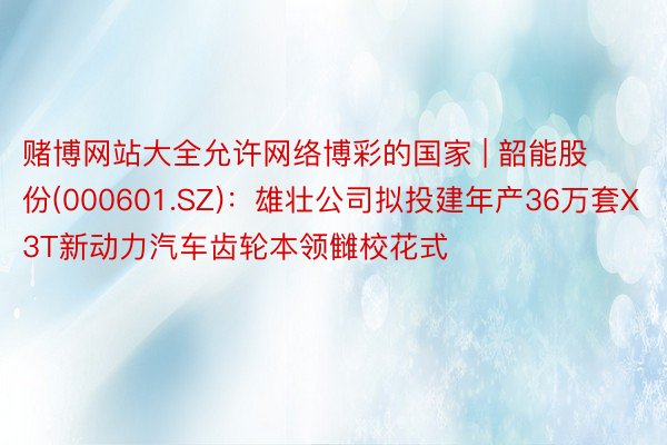 赌博网站大全允许网络博彩的国家 | 韶能股份(000601.SZ)：雄壮公司拟投建年产36万套X3T新动力汽车齿轮本领雠校花式