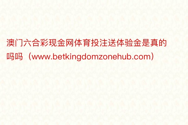 澳门六合彩现金网体育投注送体验金是真的吗吗（www.betkingdomzonehub.com）