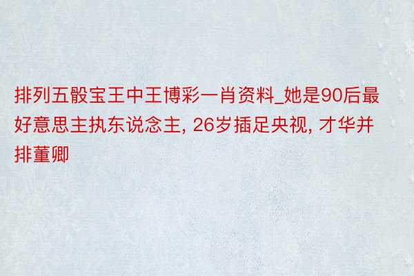 排列五骰宝王中王博彩一肖资料_她是90后最好意思主执东说念主, 26岁插足央视, 才华并排董卿