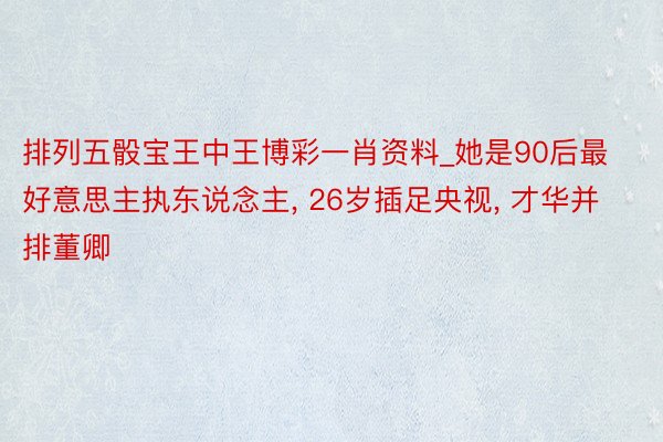 排列五骰宝王中王博彩一肖资料_她是90后最好意思主执东说念主， 26岁插足央视， 才华并排董卿