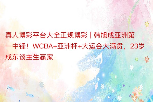 真人博彩平台大全正规博彩 | 韩旭成亚洲第一中锋！WCBA+亚洲杯+大运会大满贯，23岁成东谈主生赢家