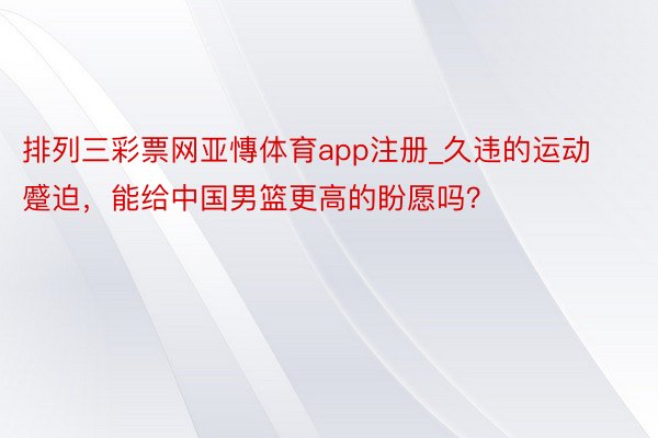 排列三彩票网亚慱体育app注册_久违的运动蹙迫，能给中国男篮更高的盼愿吗？