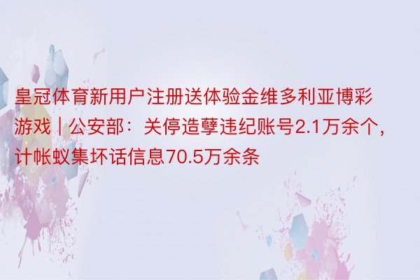 皇冠体育新用户注册送体验金维多利亚博彩游戏 | 公安部：关停造孽违纪账号2.1万余个，计帐蚁集坏话信息70.5万余条