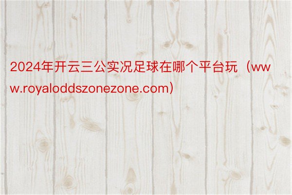 2024年开云三公实况足球在哪个平台玩（www.royaloddszonezone.com）