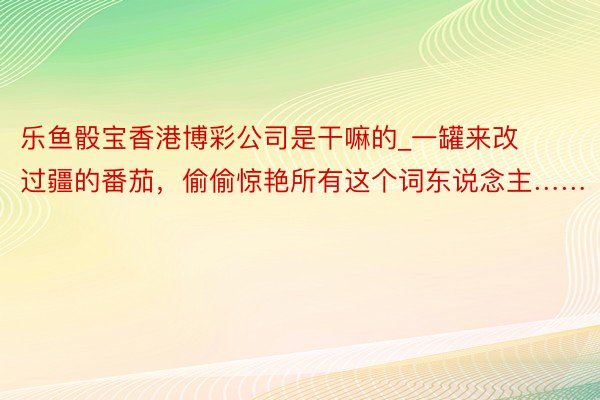 乐鱼骰宝香港博彩公司是干嘛的_一罐来改过疆的番茄，偷偷惊艳所有这个词东说念主……