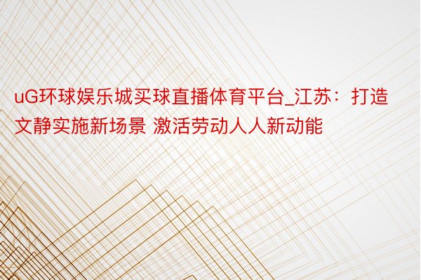 uG环球娱乐城买球直播体育平台_江苏：打造文静实施新场景 激活劳动人人新动能