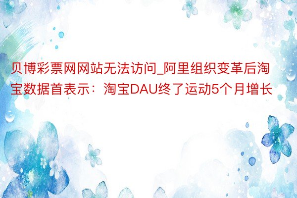 贝博彩票网网站无法访问_阿里组织变革后淘宝数据首表示：淘宝DAU终了运动5个月增长