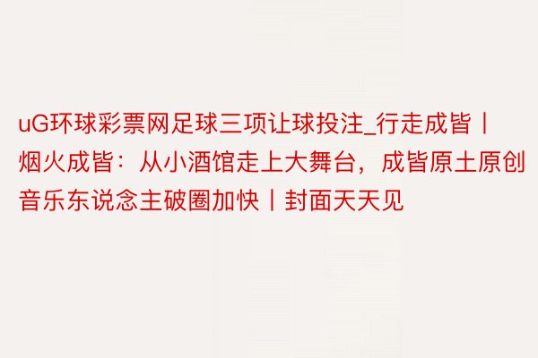 uG环球彩票网足球三项让球投注_行走成皆丨烟火成皆：从小酒馆走上大舞台，成皆原土原创音乐东说念主破圈加快丨封面天天见