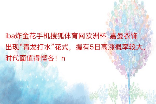 iba炸金花手机搜狐体育网欧洲杯_嘉曼衣饰出现“青龙打水”花式，握有5日高涨概率较大，时代面值得悭吝！n