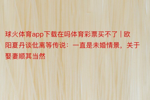 球火体育app下载在吗体育彩票买不了 | 欧阳夏丹谈仳离等传说：一直是未婚情景，关于娶妻顺其当然