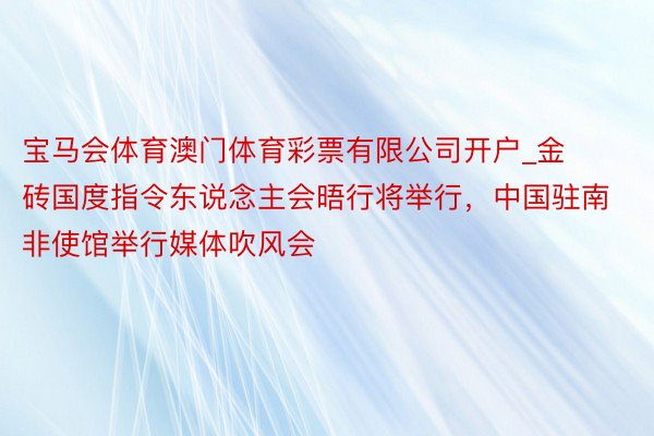 宝马会体育澳门体育彩票有限公司开户_金砖国度指令东说念主会晤行将举行，中国驻南非使馆举行媒体吹风会