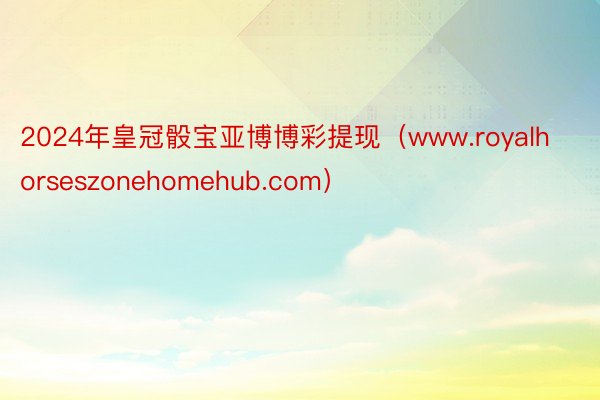 2024年皇冠骰宝亚博博彩提现（www.royalhorseszonehomehub.com）