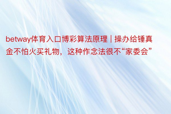 betway体育入口博彩算法原理 | 操办给锤真金不怕火买礼物，这种作念法很不“家委会”