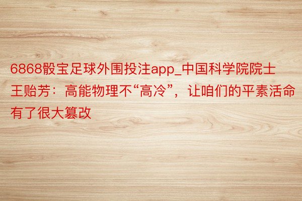 6868骰宝足球外围投注app_中国科学院院士王贻芳：高能物理不“高冷”，让咱们的平素活命有了很大篡改
