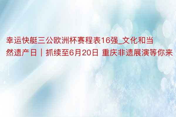 幸运快艇三公欧洲杯赛程表16强_文化和当然遗产日｜抓续至6月20日 重庆非遗展演等你来