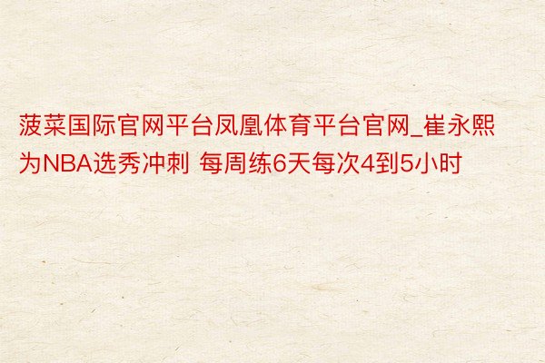菠菜国际官网平台凤凰体育平台官网_崔永熙为NBA选秀冲刺 每周练6天每次4到5小时