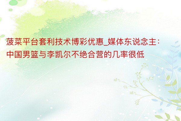 菠菜平台套利技术博彩优惠_媒体东说念主：中国男篮与李凯尔不绝合营的几率很低